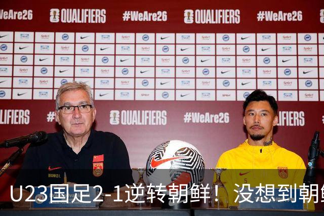 U23国足2-1逆转朝鲜！没想到朝鲜主帅赛后这么说，彻底破防！